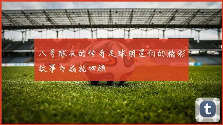 八号球衣的传奇足球明星们的精彩故事与成就回顾