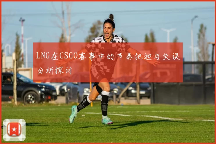 LNG在CSGO赛事中的节奏把控与失误分析探讨