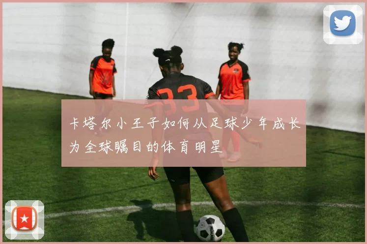 卡塔尔小王子如何从足球少年成长为全球瞩目的体育明星