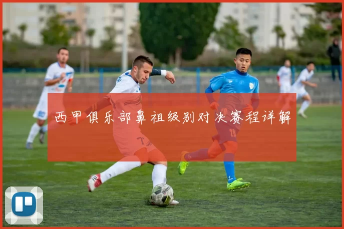 西甲俱乐部鼻祖级别对决赛程详解