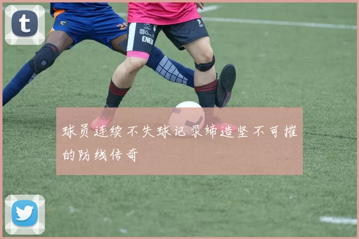 球员连续不失球记录缔造坚不可摧的防线传奇