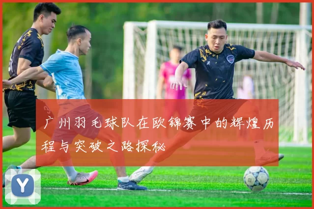 广州羽毛球队在欧锦赛中的辉煌历程与突破之路探秘