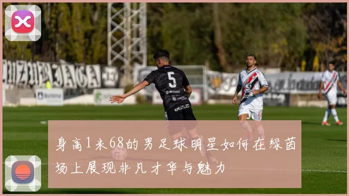 身高1米68的男足球明星如何在绿茵场上展现非凡才华与魅力