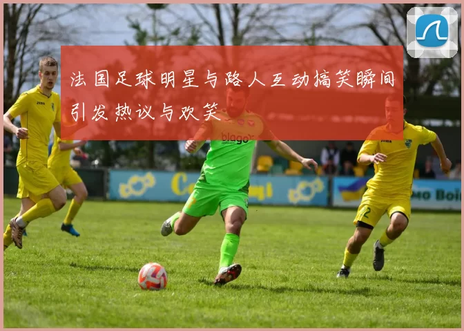 法国足球明星与路人互动搞笑瞬间引发热议与欢笑