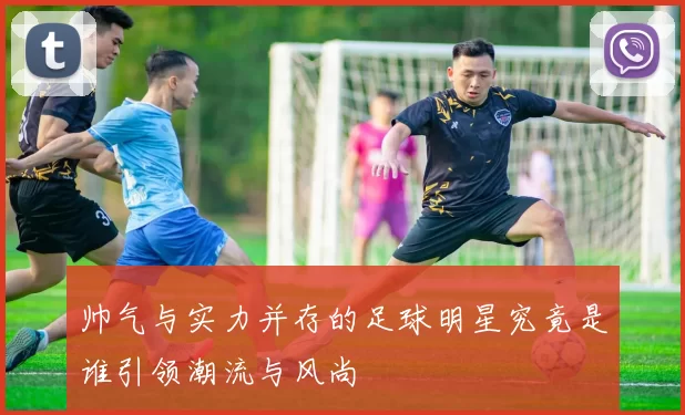 帅气与实力并存的足球明星究竟是谁引领潮流与风尚