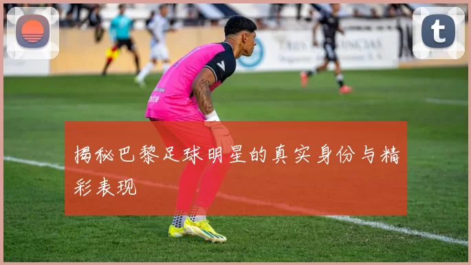 揭秘巴黎足球明星的真实身份与精彩表现